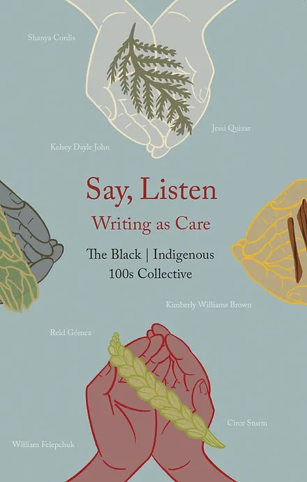 Book cover with illustration of hands holding plants and text that reads: Say, Listen: Writing as Care, a new book by The Black | Indigenous 100s Collective.