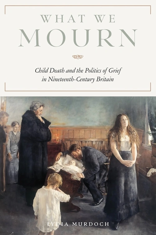 Book cover with painting depicting people standing around a patient in a bed with text that reads: What We Mourn: Child Death and the Politics of Grief in Nineteenth-Century Britain, by Lydia Murdoch.