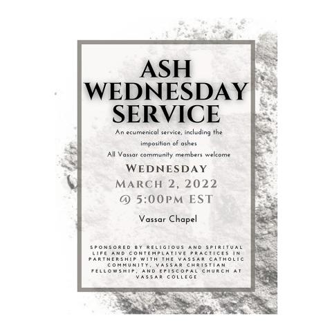 Ash Wednesday Service, an ecumenical service, including the imposition of ashes, all Vassar community members welcome. Wednesday, March 2, 2022, 5:00 p.m. EST, Vassar Chapel, sponsored by: Religious and Spiritual Life and Contemplative Practices in partnership with the Vassar Catholic Community, Vassar Christian Fellowship, and Episcopal Church at Vassar College. 