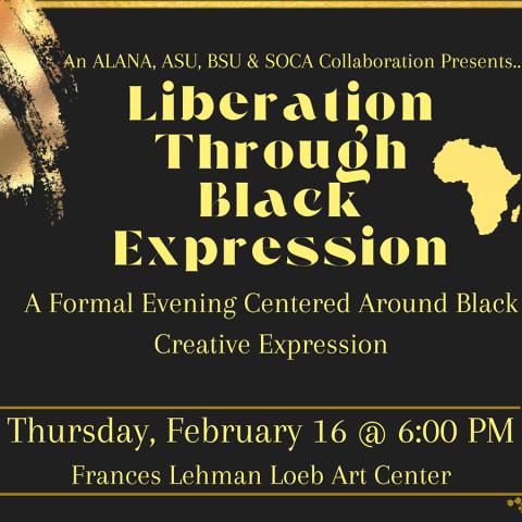 An ALANA, ASU, BSU & SOCA Collaboration Presents “Liberation Through Black Expression”—A formal evening centered around Black creative expression. Thursday, February 16 @6:00 PM, Frances Lehman Loeb Art Center.
